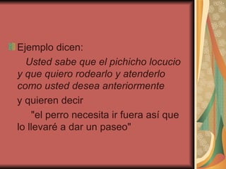 Ejemplo dicen:  Usted sabe que el pichicho locucio y que quiero rodearlo y atenderlo como usted desea anteriormente   y quieren decir "el perro necesita ir fuera así que lo llevaré a dar un paseo"  