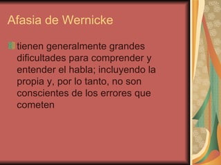 Afasia de Wernicke  tienen generalmente grandes dificultades para comprender y entender el habla; incluyendo la propia y, por lo tanto, no son conscientes de los errores que cometen  
