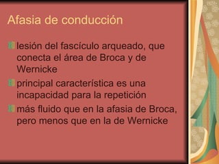 Afasia de conducción  lesión del fascículo arqueado, que conecta el área de Broca y de Wernicke principal característica es una incapacidad para la repetición  más fluido que en la afasia de Broca, pero menos que en la de Wernicke  