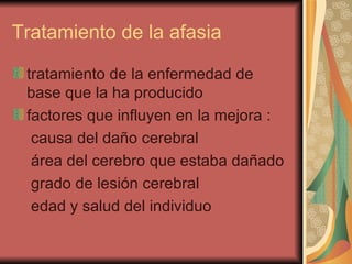 Tratamiento de la afasia  tratamiento de la enfermedad de base que la ha producido  factores que influyen en la mejora : causa del daño cerebral  área del cerebro que estaba dañado  grado de lesión cerebral  edad y salud del individuo  