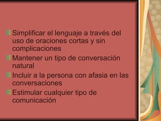 Simplificar el lenguaje a través del uso de oraciones cortas y sin complicaciones  Mantener un tipo de conversación natural  Incluir a la persona con afasia en las conversaciones  Estimular cualquier tipo de comunicación  