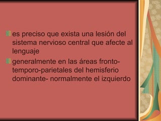 es preciso que exista una lesión del sistema nervioso central que afecte al lenguaje  generalmente en las áreas fronto-temporo-parietales del hemisferio dominante- normalmente el izquierdo  