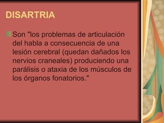 DISARTRIA   Son "los problemas de articulación del habla a consecuencia de una lesión cerebral (quedan dañados los nervios craneales) produciendo una parálisis o ataxia de los músculos de los órganos fonatorios."  