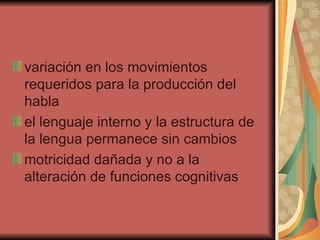 variación en los movimientos requeridos para la producción del habla  el lenguaje interno y la estructura de la lengua permanece sin cambios  motricidad dañada y no a la alteración de funciones cognitivas  