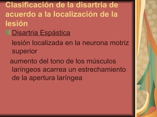 Clasificación de la disartria de acuerdo a la localización de la lesión   Disartria Espástica lesión localizada en la neurona motriz superior  aumento del tono de los músculos laríngeos acarrea un estrechamiento de la apertura laríngea  