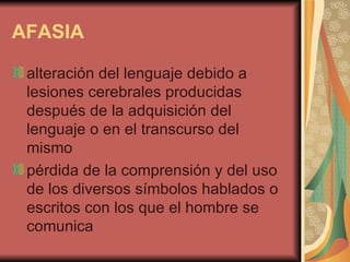 AFASIA   alteración del lenguaje debido a lesiones cerebrales producidas después de la adquisición del lenguaje o en el transcurso del mismo  pérdida de la comprensión y del uso de los diversos símbolos hablados o escritos con los que el hombre se comunica  