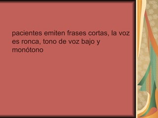 pacientes emiten frases cortas, la voz es ronca, tono de voz bajo y monótono  