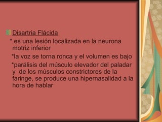 Disartria Flácida   * es una lesión localizada en la neurona motriz inferior  *la voz se torna ronca y el volumen es bajo  *parálisis del músculo elevador del paladar y  de los músculos constrictores de la faringe, se produce una hipernasalidad a la hora de hablar  