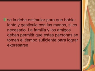 se la debe estimular para que hable lento y gesticule con las manos, si es necesario. La familia y los amigos deben permitir que estas personas se tomen el tiempo suficiente para lograr expresarse  