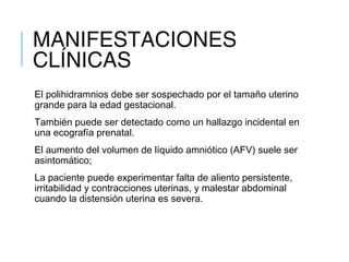 MANIFESTACIONES
CLÍNICAS
El polihidramnios debe ser sospechado por el tamaño uterino
grande para la edad gestacional. 
También puede ser detectado como un hallazgo incidental en
una ecografía prenatal. 
El aumento del volumen de líquido amniótico (AFV) suele ser
asintomático; 
La paciente puede experimentar falta de aliento persistente,
irritabilidad y contracciones uterinas, y malestar abdominal
cuando la distensión uterina es severa.
 