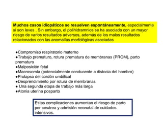 Muchos casos idiopáticos se resuelven espontáneamente, especialmente
si son leves . Sin embargo, el polihidramnios se ha asociado con un mayor
riesgo de varios resultados adversos, además de los malos resultados
relacionados con las anomalías morfológicas asociadas
●Compromiso respiratorio materno
●Trabajo prematuro, rotura prematura de membranas (PROM), parto
prematuro
●Malposición fetal
●Macrosomía (potencialmente conducente a distocia del hombro)
●Prolapso del cordón umbilical
●Desprendimiento por rotura de membranas
● Una segunda etapa de trabajo más larga
●Atonia uterina posparto
Estas complicaciones aumentan el riesgo de parto
por cesárea y admisión neonatal de cuidados
intensivos.
 