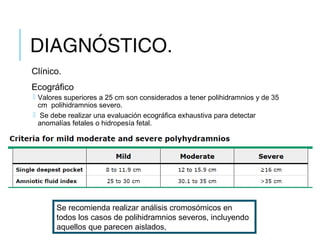 DIAGNÓSTICO.
Clínico.
Ecográfico
 Valores superiores a 25 cm son considerados a tener polihidramnios y de 35
cm  polihidramnios severo.
  Se debe realizar una evaluación ecográfica exhaustiva para detectar
anomalías fetales o hidropesía fetal.
Se recomienda realizar análisis cromosómicos en
todos los casos de polihidramnios severos, incluyendo
aquellos que parecen aislados,
 