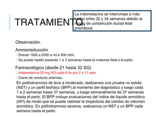 TRATAMIENTO.
Observación.
Amniorreducción
 Drenar 1500 a 2000 a ml a 500 ml/h.
 Se puede repetir pasando 1 a 3 semanas hasta la madurez fetal o el parto.
Farmacológico (desde 21 hasta 32 SG)
 Indometacina 25 mg VO cada 6 hs por 2 a 11 sem.
 Cierre de conducto arterioso.
En polihidramnios de leve a moderado, realizamos una prueba no estrés
(NST) y un perfil biofísico (BPP) al momento del diagnóstico y luego cada
1 a 2 semanas hasta 37 semanas, y luego semanalmente de 37 semanas
hasta el parto. El BPP incluye evaluaciones del índice de líquido amniótico
(AFI) de modo que se puede rastrear la trayectoria del cambio de volumen
amniótico. En polihidramnios severos, realizamos un NST y un BPP cada
semana hasta el parto
La indometacina se interrumpe a más
tardar entre 32 y 34 semanas debido al
riesgo de constricción ductal fetal
prematura.
 