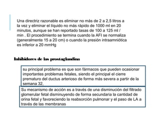 Una directriz razonable es eliminar no más de 2 a 2,5 litros a
la vez y eliminar el líquido no más rápido de 1000 ml en 20
minutos, aunque se han reportado tasas de 100 a 125 ml /
min . El procedimiento se termina cuando la AFI se normaliza
(generalmente 15 a 20 cm) o cuando la presión intraamniótica
es inferior a 20 mmHg
Inhibidores de las prostaglandina
su principal problema es que son fármacos que pueden ocasionar
importantes problemas fetales, siendo el principal el cierre
prematuro del ductus arterioso de forma más severa a partir de la
semana 32,
Su mecanismo de acción es a través de una disminución del filtrado
glomerular fetal disminuyendo de forma secundaria la cantidad de
orina fetal y favoreciendo la reabsorción pulmonar y el paso de LA a
través de las membranas
 