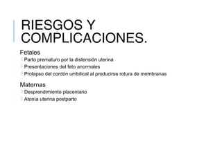 RIESGOS Y
COMPLICACIONES.
Fetales
 Parto prematuro por la distensión uterina
 Presentaciones del feto anormales
 Prolapso del cordón umbilical al producirse rotura de membranas
Maternas
 Desprendimiento placentario
 Atonía uterina postparto
 