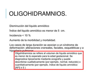 OLIGOHIDRAMNIOS.
Disminución del líquido amniótico
Índice del liquido amniótico es menor de 5  cm.
Incidencia < 10 %
Aumento de la morbilidad y mortalidad.
Los casos de larga duración se asocian a un síndrome de
deformación: alteraciones craneales, faciales, esqueléticas y a
hipoplasia pulmonar.
Oligohidramnios se refiere al volumen de líquido amniótico que
es menor de lo esperado para la edad gestacional. Se
diagnostica típicamente mediante ecografía y puede
describirse cualitativamente (por ejemplo, normal, reducido) o
cuantitativamente (por ejemplo, índice de líquido amniótico
[AFI] ≤ 5 )
 