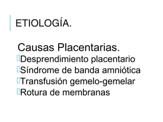 ETIOLOGÍA.
Causas Placentarias.
Desprendimiento placentario
Síndrome de banda amniótica
Transfusión gemelo-gemelar
Rotura de membranas
 