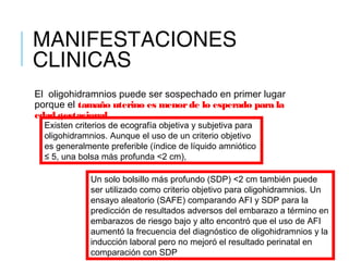 MANIFESTACIONES
CLINICAS
El  oligohidramnios puede ser sospechado en primer lugar
porque el tamaño uterino es menorde lo esperado para la
edad gestacional.
Existen criterios de ecografía objetiva y subjetiva para
oligohidramnios. Aunque el uso de un criterio objetivo
es generalmente preferible (índice de líquido amniótico
≤ 5, una bolsa más profunda <2 cm),
Un solo bolsillo más profundo (SDP) <2 cm también puede
ser utilizado como criterio objetivo para oligohidramnios. Un
ensayo aleatorio (SAFE) comparando AFI y SDP para la
predicción de resultados adversos del embarazo a término en
embarazos de riesgo bajo y alto encontró que el uso de AFI
aumentó la frecuencia del diagnóstico de oligohidramnios y la
inducción laboral pero no mejoró el resultado perinatal en
comparación con SDP
 