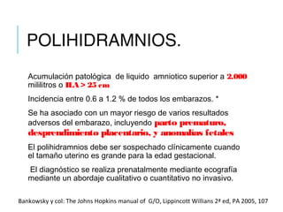 POLIHIDRAMNIOS.
Acumulación patológica  de liquido  amniotico superior a 2.000
mililitros o ILA > 25 cm
Incidencia entre 0.6 a 1.2 % de todos los embarazos. *
Se ha asociado con un mayor riesgo de varios resultados
adversos del embarazo, incluyendo parto prematuro,
desprendimiento placentario, y anomalías fetales
El polihidramnios debe ser sospechado clínicamente cuando
el tamaño uterino es grande para la edad gestacional.
 El diagnóstico se realiza prenatalmente mediante ecografía
mediante un abordaje cualitativo o cuantitativo no invasivo.
Bankowsky y col: The Johns Hopkins manual of G/O, Lippincott Willians 2ª ed, PA 2005, 107
 