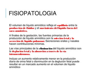 FISIOPATOLOGIA
El volumen de líquido amniótico refleja el equilibrio entre la
producción de fluidos y el movimiento del líquido fuera del
saco amniótico.
A finales de la gestación, las fuentes primarias de la
producción de líquido amniótico son la micción fetal y la
secreción de líquido pulmonar; Secreciones orales y nasales
hacen contribuciones mínimas.
Las vías principales de la eliminación del líquido amniótico son
la deglución fetal y la absorción a través de la vía
intramembranosa.
Incluso un aumento relativamente menor en la producción
diaria de orina fetal o disminución en la deglución fetal puede
resultar en un marcado aumento en el volumen de líquido
amniótico
 