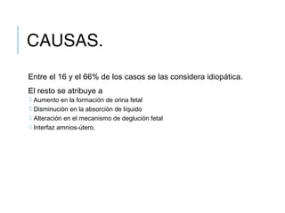 CAUSAS.
Entre el 16 y el 66% de los casos se las considera idiopática.
El resto se atribuye a
 Aumento en la formación de orina fetal
 Disminución en la absorción de líquido
 Alteración en el mecanismo de deglución fetal
 Interfaz amnios-útero.
 