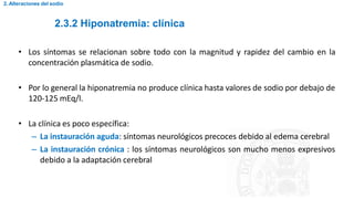 2.3.2 Hiponatremia: clínica
2. Alteraciones del sodio
• Los síntomas se relacionan sobre todo con la magnitud y rapidez del cambio en la
concentración plasmática de sodio.
• Por lo general la hiponatremia no produce clínica hasta valores de sodio por debajo de
120-125 mEq/l.
• La clínica es poco específica:
– La instauración aguda: síntomas neurológicos precoces debido al edema cerebral
– La instauración crónica : los síntomas neurológicos son mucho menos expresivos
debido a la adaptación cerebral
 