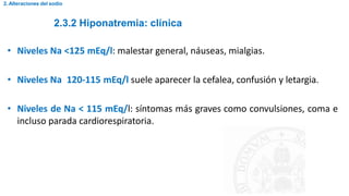 2.3.2 Hiponatremia: clínica
2. Alteraciones del sodio
• Niveles Na <125 mEq/l: malestar general, náuseas, mialgias.
• Niveles Na 120-115 mEq/l suele aparecer la cefalea, confusión y letargia.
• Niveles de Na < 115 mEq/l: síntomas más graves como convulsiones, coma e
incluso parada cardiorespiratoria.
 