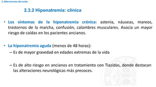 2.3.2 Hiponatremia: clínica
2. Alteraciones del sodio
• Los síntomas de la hiponatremia crónica: astenia, náuseas, mareos,
trastornos de la marcha, confusión, calambres musculares. Asocia un mayor
riesgo de caídas en los pacientes ancianos.
• La hiponatremia aguda (menos de 48 horas):
– Es de mayor gravedad en edades extremas de la vida
– Es de alto riesgo en ancianos en tratamiento con Tiazidas, donde destacan
las alteraciones neurológicas más precoces.
 