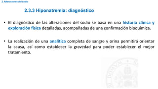 2.3.3 Hiponatremia: diagnóstico
2. Alteraciones del sodio
• El diagnóstico de las alteraciones del sodio se basa en una historia clínica y
exploración física detalladas, acompañadas de una confirmación bioquímica.
• La realización de una analítica completa de sangre y orina permitirá orientar
la causa, así como establecer la gravedad para poder establecer el mejor
tratamiento.
 