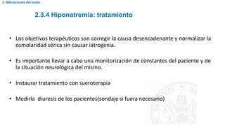 2.3.4 Hiponatremia: tratamiento
2. Alteraciones del sodio
• Los objetivos terapéuticos son corregir la causa desencadenante y normalizar la
osmolaridad sérica sin causar iatrogenia.
• Es importante llevar a cabo una monitorización de constantes del paciente y de
la situación neurológica del mismo.
• Instaurar tratamiento con sueroterapia
• Medirla diuresis de los pacientes(sondaje si fuera necesario)
 