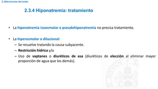 2.3.4 Hiponatremia: tratamiento
2. Alteraciones del sodio
• La hiponatremia isoosmolar o pseudohiponatremia no precisa tratamiento.
• La hiperosmolar o dilucional:
– Se resuelve tratando la causa subyacente.
– Restricción hídrica y/o
– Uso de vaptanes o diuréticos de asa (diuréticos de elección al eliminar mayor
proporción de agua que los demás).
 