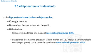 2.3.4 Hiponatremia: tratamiento
2. Alteraciones del sodio
• La hiponatremia verdadera o hiposmolar:
– Corregir la causa
– Normalizar la concentración de sodio.
– Hidratación:
• Clínica leve-moderada se emplea el suero salino fisiológico 0,9%.
• Situaciones de máxima gravedad (Sodio menor de 120 mEq/l o sintomatología
neurológica grave): corrección más rápida con suero salino hipertónico al 3%.
 