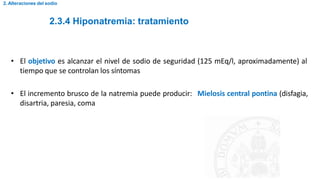 2.3.4 Hiponatremia: tratamiento
2. Alteraciones del sodio
• El objetivo es alcanzar el nivel de sodio de seguridad (125 mEq/l, aproximadamente) al
tiempo que se controlan los síntomas
• El incremento brusco de la natremia puede producir: Mielosis central pontina (disfagia,
disartria, paresia, coma
 