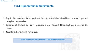 2.3.4 Hiponatremia: tratamiento
2. Alteraciones del sodio
• Según las causas desencadenantes se añadirán diuréticos u otro tipo de
terapias necesarias.
• Calcular el Déficit de Na y reponer a un ritmo 8-10 mEq/l las primeras 24
horas.
• Analítica diaria de la natremia.
Déficit de Na (mEq/l)=0,6 x peso(Kg) x (Na deseado-Na actual).
 
