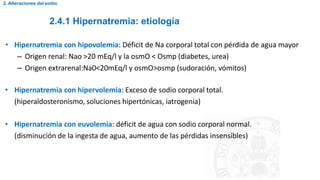 2.4.1 Hipernatremia: etiología
2. Alteraciones del sodio
• Hipernatremia con hipovolemia: Déficit de Na corporal total con pérdida de agua mayor
– Origen renal: Nao >20 mEq/l y la osmO < Osmp (diabetes, urea)
– Origen extrarenal:Na0<20mEq/l y osmO>osmp (sudoración, vómitos)
• Hipernatremia con hipervolemia: Exceso de sodio corporal total.
(hiperaldosteronismo, soluciones hipertónicas, iatrogenia)
• Hipernatremia con euvolemia: déficit de agua con sodio corporal normal.
(disminución de la ingesta de agua, aumento de las pérdidas insensibles)
 