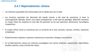 2.4.1 Hipernatremia: clínica
2. Alteraciones del sodio
• Los síntomas y gravedad más relacionados con la rapidez que con el valor.
• Los ancianos, pacientes con alteración del estado mental, o del nivel de conciencia, al tener la
autorregulación alterada, tienen una mayor predisposición a este tipo de patología, debiendo mantener
un mayor índice de sospecha en este tipo de pacientes en los que aparezcan alteraciones neurológicas
inespecíficas.
• El cuadro clínico inicial se caracteriza por un aumento de la sed, anorexia, náuseas, vómitos, inquietud,
irritabilidad.
• Posteriormente empiezan a aparecer contracturas musculares, letargia y convulsiones
• En la hipernatremia crónica los síntomas neurológicos son menos evidentes: espasticidad, hiperreflexia,
temblor, asterixis, corea y finalmente ataxia.
 