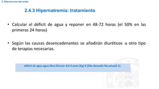 2.4.3 Hipernatremia: tratamiento
2. Alteraciones del sodio
• Calcular el déficit de agua y reponer en 48-72 horas (el 50% en las
primeras 24 horas)
• Según las causas desencadenantes se añadirán diuréticos u otro tipo
de terapias necesarias.
déficit de agua agua libre (litros)= 0,6 X peso (Kg) X [(Na deseado-Na actual)-1].
 