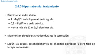 2.4.3 Hipernatremia: tratamiento
2. Alteraciones del sodio
• Disminuir el sodio sérico:
– 1 mEq/l/h en la hipernatremia aguda.
– 0,5 mEq/l/hora en la crónica.
– Nunca más de 12 mEq/l el primer día.
• Monitorizar el sodio plasmático durante la corrección
• Según las causas desencadenantes se añadirán diuréticos u otro tipo de
terapias necesarias.
 