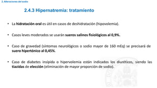 2.4.3 Hipernatremia: tratamiento
2. Alteraciones del sodio
• La hidratación oral es útil en casos de deshidratación (hipovolemia).
• Casos leves moderados se usarán sueros salinos fisiológicos al 0,9%.
• Caso de gravedad (síntomas neurológicos o sodio mayor de 160 mEq) se precisará de
suero hipertónico al 0,45%.
• Caso de diabetes insípida o hipervolemia están indicados los diuréticos, siendo las
tiazidas de elección (eliminación de mayor proporción de sodio).
 