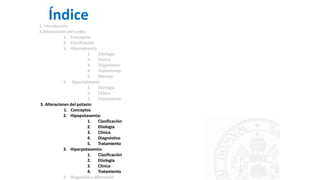 Índice
1. Introducción
2.Alteraciones del sodio:
1. Conceptos
2. Clasificación
3. Hiponatremia
1. Etiología
2. Clínica
3. Diagnóstico
4. Tratamiento
5. Manejo
4. Hipernatremia
1. Etiología
2. Clínica
3. Tratamiento
3. Alteraciones del potasio:
1. Conceptos
2. Hipopotasemia:
1. Clasificación
2. Etiología
3. Clínica
4. Diagnóstico
5. Tratamiento
3. Hiperpotasemia:
1. Clasificación
2. Etiología
3. Clínica
4. Tratamiento
4. Diagnóstico diferencial
 