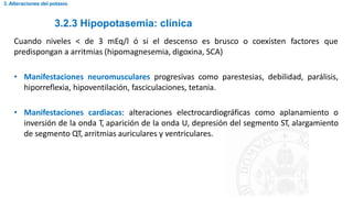 3.2.3 Hipopotasemia: clínica
3. Alteraciones del potasio
Cuando niveles < de 3 mEq/l ó si el descenso es brusco o coexisten factores que
predispongan a arritmias (hipomagnesemia, digoxina, SCA)
• Manifestaciones neuromusculares progresivas como parestesias, debilidad, parálisis,
hiporreflexia, hipoventilación, fasciculaciones, tetania.
• Manifestaciones cardiacas: alteraciones electrocardiográficas como aplanamiento o
inversión de la onda T, aparición de la onda U, depresión del segmento ST, alargamiento
de segmento QT, arritmias auriculares y ventriculares.
 
