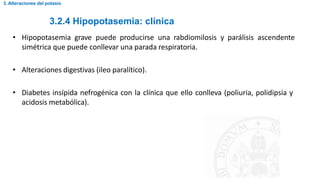 3.2.4 Hipopotasemia: clínica
3. Alteraciones del potasio
• Hipopotasemia grave puede producirse una rabdiomilosis y parálisis ascendente
simétrica que puede conllevar una parada respiratoria.
• Alteraciones digestivas (ileo paralítico).
• Diabetes insípida nefrogénica con la clínica que ello conlleva (poliuria, polidipsia y
acidosis metabólica).
 
