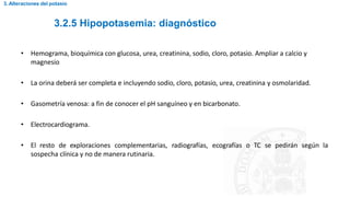 3.2.5 Hipopotasemia: diagnóstico
3. Alteraciones del potasio
• Hemograma, bioquímica con glucosa, urea, creatinina, sodio, cloro, potasio. Ampliar a calcio y
magnesio
• La orina deberá ser completa e incluyendo sodio, cloro, potasio, urea, creatinina y osmolaridad.
• Gasometría venosa: a fin de conocer el pH sanguíneo y en bicarbonato.
• Electrocardiograma.
• El resto de exploraciones complementarias, radiografías, ecografías o TC se pedirán según la
sospecha clínica y no de manera rutinaria.
 