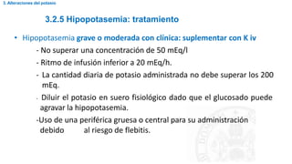 3.2.5 Hipopotasemia: tratamiento
3. Alteraciones del potasio
• Hipopotasemia grave o moderada con clínica: suplementar con K iv
- No superar una concentración de 50 mEq/l
- Ritmo de infusión inferior a 20 mEq/h.
- La cantidad diaria de potasio administrada no debe superar los 200
mEq.
- Diluir el potasio en suero fisiológico dado que el glucosado puede
agravar la hipopotasemia.
-Uso de una periférica gruesa o central para su administración
debido al riesgo de flebitis.
 
