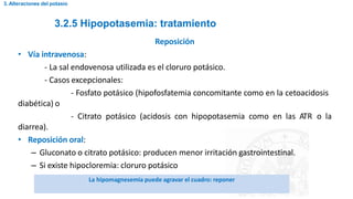 3.2.5 Hipopotasemia: tratamiento
3. Alteraciones del potasio
Reposición
• Vía intravenosa:
- La sal endovenosa utilizada es el cloruro potásico.
- Casos excepcionales:
- Fosfato potásico (hipofosfatemia concomitante como en la cetoacidosis
diabética) o
- Citrato potásico (acidosis con hipopotasemia como en las ATR o la
diarrea).
• Reposición oral:
– Gluconato o citrato potásico: producen menor irritación gastrointestinal.
– Si existe hipocloremia: cloruro potásico
La hipomagnesemia puede agravar el cuadro: reponer
 