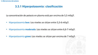 3.3.1 Hiperpotasemia: clasificación
3. Alteraciones del potasio
La concentración de potasio en plasma está por encima de 5,5 mEq/l.
• Hiperpotasemia leve: Los niveles se sitúan entre 5,5-6 mEq/l.
• Hiperpotasemia moderada: Los niveles se sitúan entre 6,6-7 mEq/l.
• Hiperpotasemia grave: Los niveles se sitúan por encima de 7 mEq/l.
 