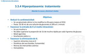 3.3.4 Hiperpotasemia: tratamiento
3. Alteraciones del potasio
Abordar la causa y disminuir niveles
Objetivos
• Reducir la cardiotoxicidad:
– Se usa gluconato cálcico iv (no modifica la cifra pero mejora el ECG)
– Pauta: 10-30 mL de una solución de gluconato al 20% en 1 minuto
• Favorecer la entrada de K al medio intracelular:
– Se usa insulina iv
– No debe superarse la proporción de 1U de insulina rápida por cada 4 gramos de glucosa
– Beta2 agonistas
– bicarbonato sódico i.v
• Favorecer la eliminación de K:
– Suprimir alimentos ricos en K
– Diuréticos del asa (tiazidas: furosemida)
– Resinas de intercambio caiónico
– Hemodiálisis
 