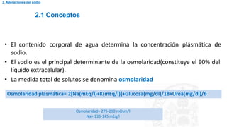 2.1 Conceptos
2. Alteraciones del sodio
• El contenido corporal de agua determina la concentración plásmática de
sodio.
• El sodio es el principal determinante de la osmolaridad(constituye el 90% del
líquido extracelular).
• La medida total de solutos se denomina osmolaridad
Osmolaridad plasmática= 2[Na(mEq/l)+K(mEq/l)]+Glucosa(mg/dl)/18+Urea(mg/dl)/6
Osmolaridad= 275-290 mOsm/l
Na= 135-145 mEq/l
 
