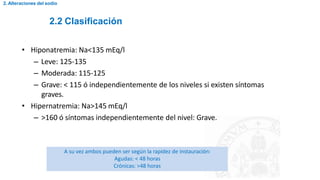 2.2 Clasificación
2. Alteraciones del sodio
• Hiponatremia: Na<135 mEq/l
– Leve: 125-135
– Moderada: 115-125
– Grave: < 115 ó independientemente de los niveles si existen síntomas
graves.
• Hipernatremia: Na>145 mEq/l
– >160 ó síntomas independientemente del nivel: Grave.
A su vez ambos pueden ser según la rapidez de instauración:
Agudas: < 48 horas
Crónicas: >48 horas
 