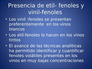 Presencia de etil- fenoles y
vinil-fenoles
• Los vinil -fenoles se presentan
preferentemente en los vinos
blancos
• Los etil-fenoles lo hacen en los vinos
tintos
• El avance de las técnicas analíticas
ha permitido identificar y cuantificar
fenoles volátiles presentes en los
vinos en muy bajas concentraciones
 